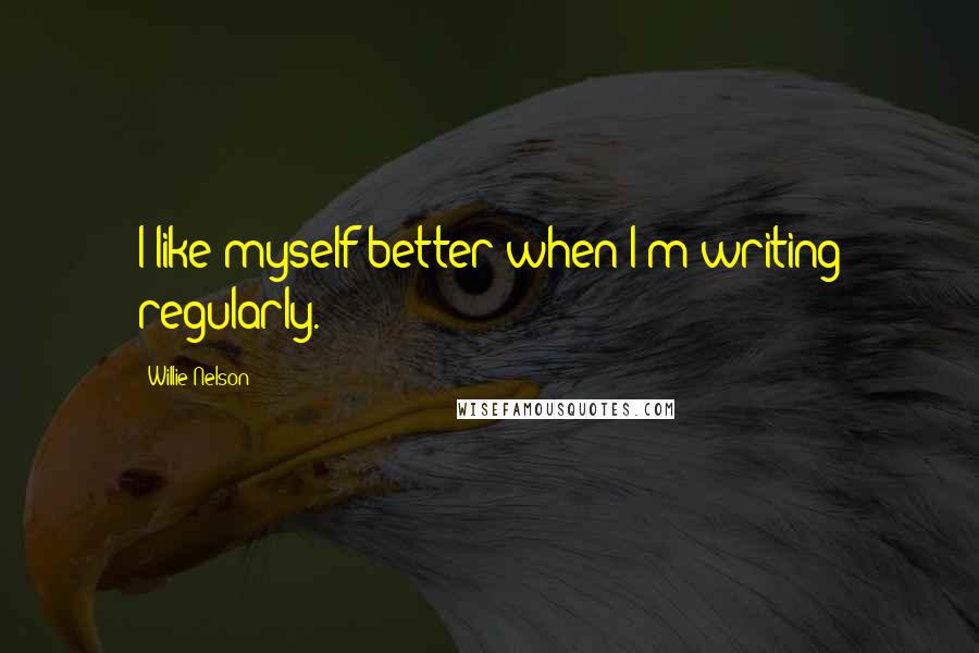 Willie Nelson Quotes: I like myself better when I'm writing regularly.
