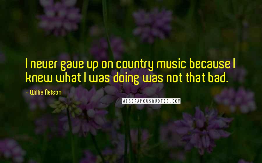 Willie Nelson Quotes: I never gave up on country music because I knew what I was doing was not that bad.