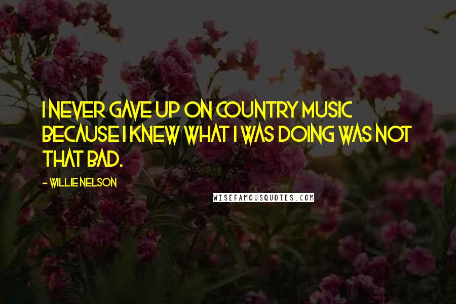 Willie Nelson Quotes: I never gave up on country music because I knew what I was doing was not that bad.