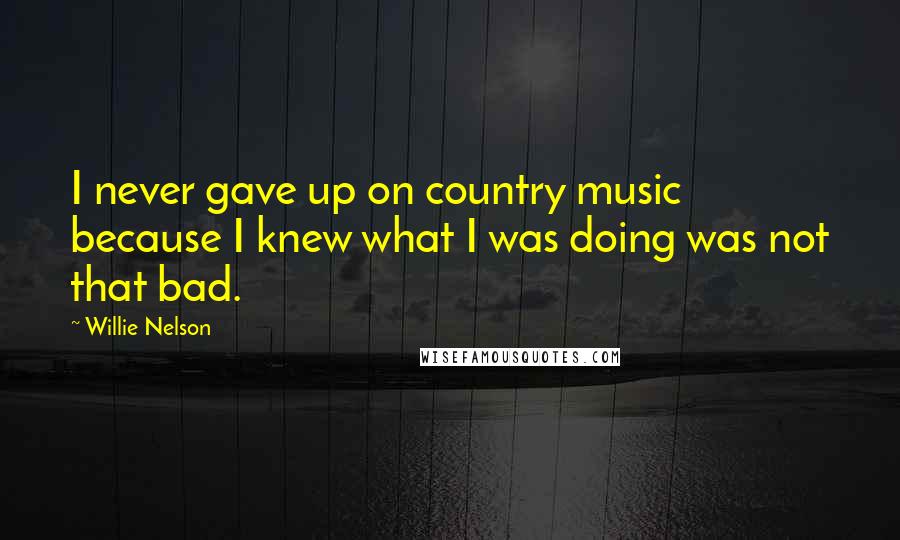 Willie Nelson Quotes: I never gave up on country music because I knew what I was doing was not that bad.