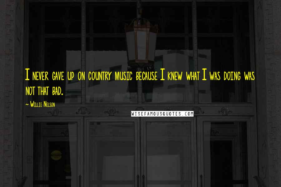 Willie Nelson Quotes: I never gave up on country music because I knew what I was doing was not that bad.