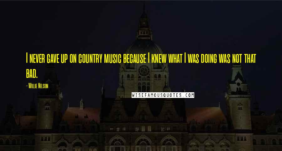 Willie Nelson Quotes: I never gave up on country music because I knew what I was doing was not that bad.