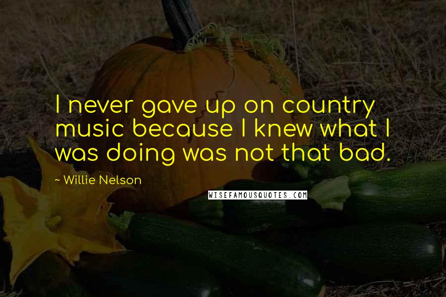 Willie Nelson Quotes: I never gave up on country music because I knew what I was doing was not that bad.
