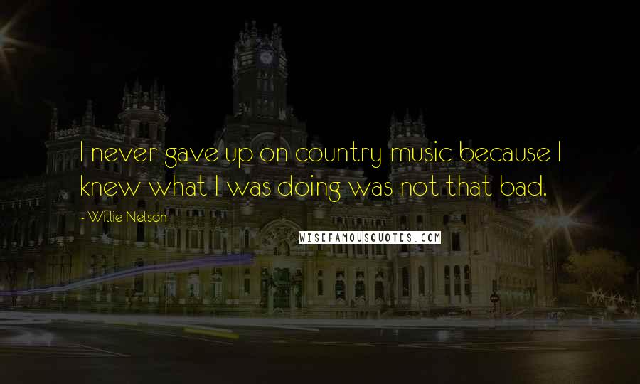 Willie Nelson Quotes: I never gave up on country music because I knew what I was doing was not that bad.