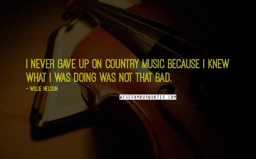 Willie Nelson Quotes: I never gave up on country music because I knew what I was doing was not that bad.