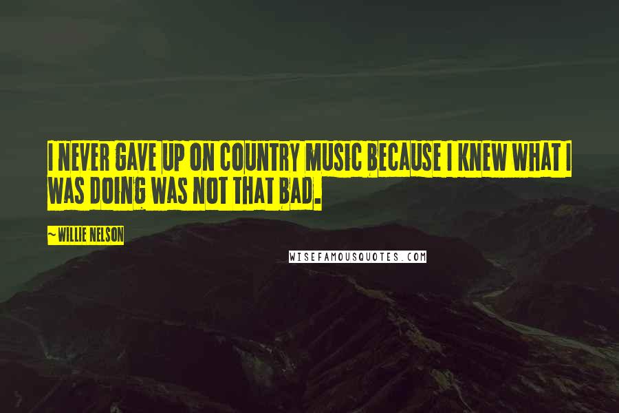 Willie Nelson Quotes: I never gave up on country music because I knew what I was doing was not that bad.