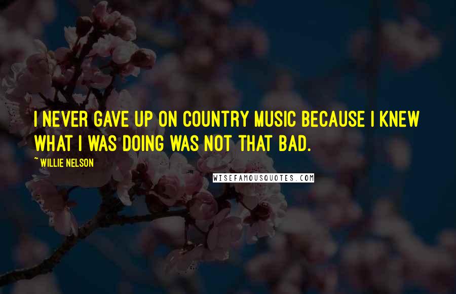 Willie Nelson Quotes: I never gave up on country music because I knew what I was doing was not that bad.