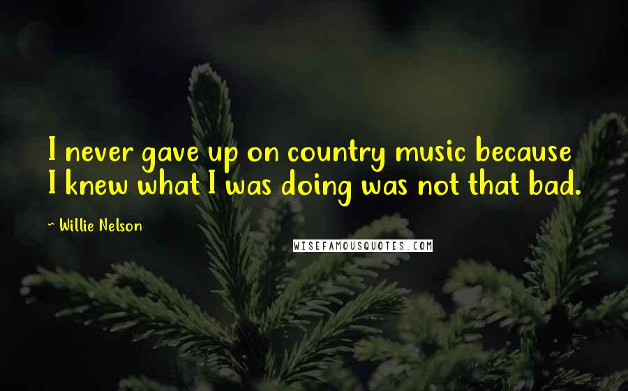 Willie Nelson Quotes: I never gave up on country music because I knew what I was doing was not that bad.
