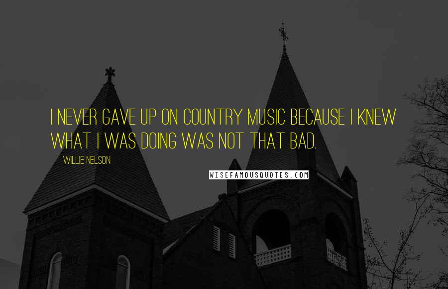 Willie Nelson Quotes: I never gave up on country music because I knew what I was doing was not that bad.