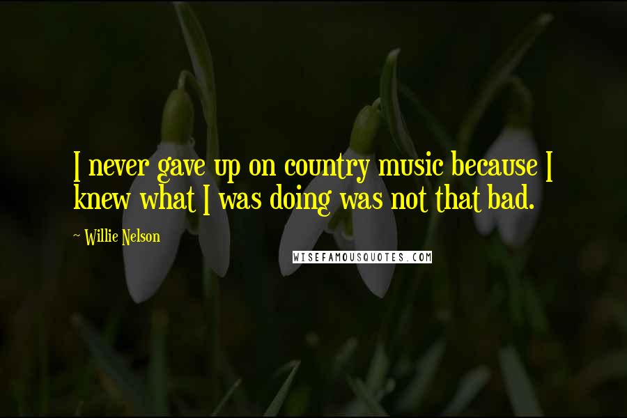 Willie Nelson Quotes: I never gave up on country music because I knew what I was doing was not that bad.