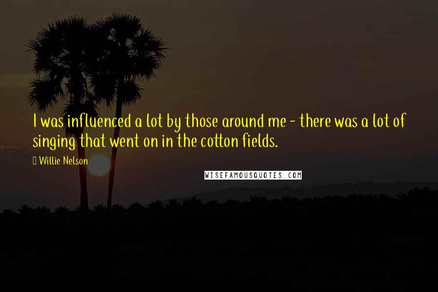 Willie Nelson Quotes: I was influenced a lot by those around me - there was a lot of singing that went on in the cotton fields.