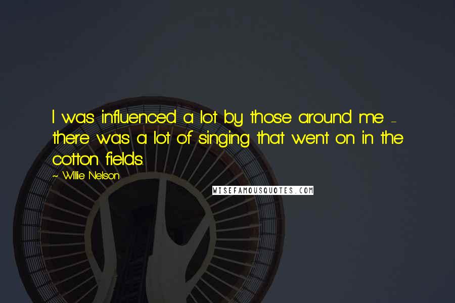 Willie Nelson Quotes: I was influenced a lot by those around me - there was a lot of singing that went on in the cotton fields.