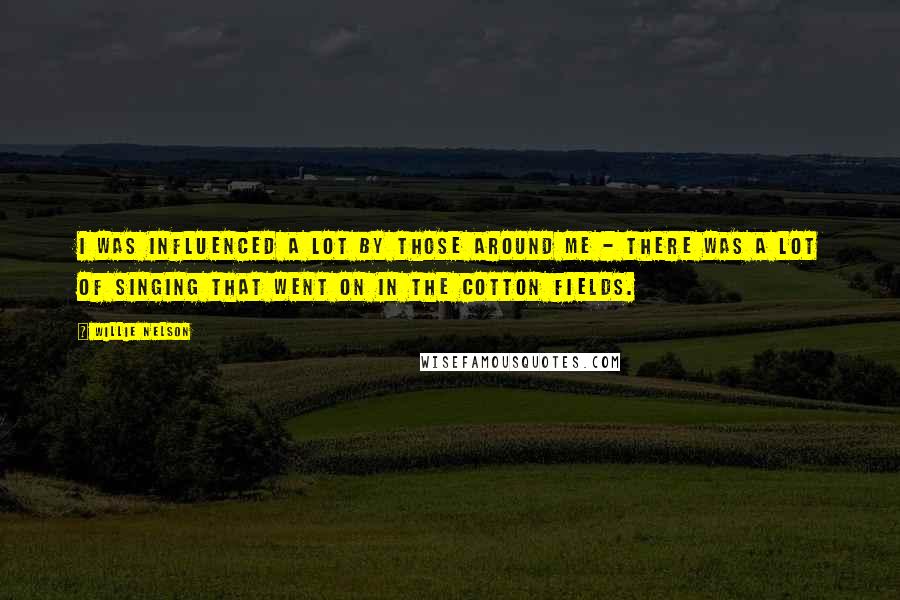 Willie Nelson Quotes: I was influenced a lot by those around me - there was a lot of singing that went on in the cotton fields.