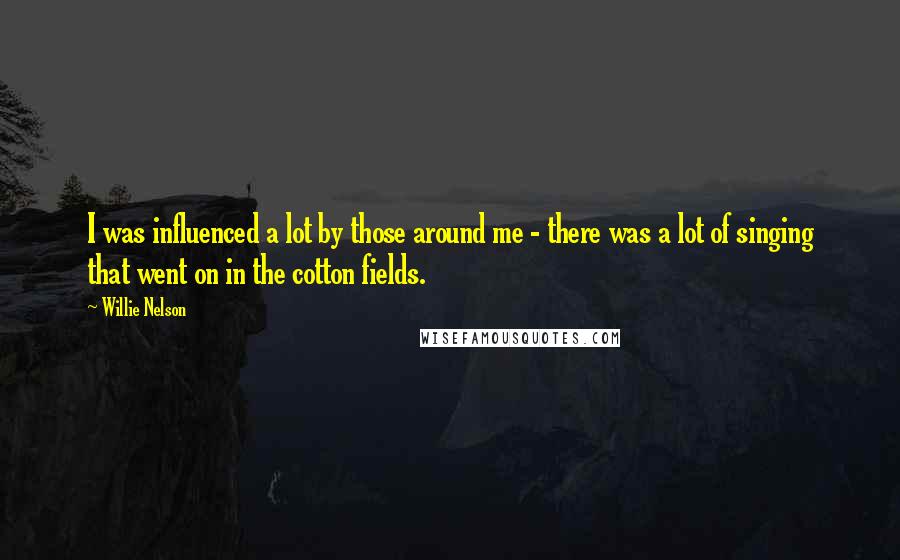 Willie Nelson Quotes: I was influenced a lot by those around me - there was a lot of singing that went on in the cotton fields.