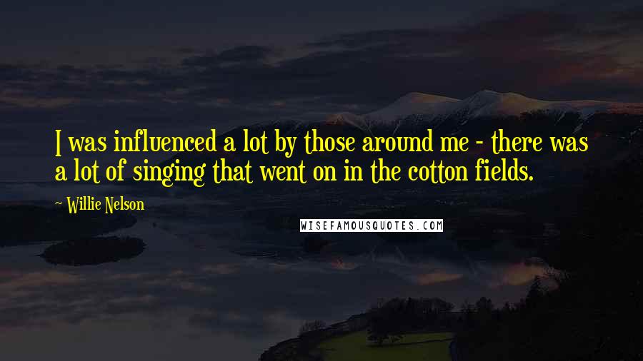 Willie Nelson Quotes: I was influenced a lot by those around me - there was a lot of singing that went on in the cotton fields.