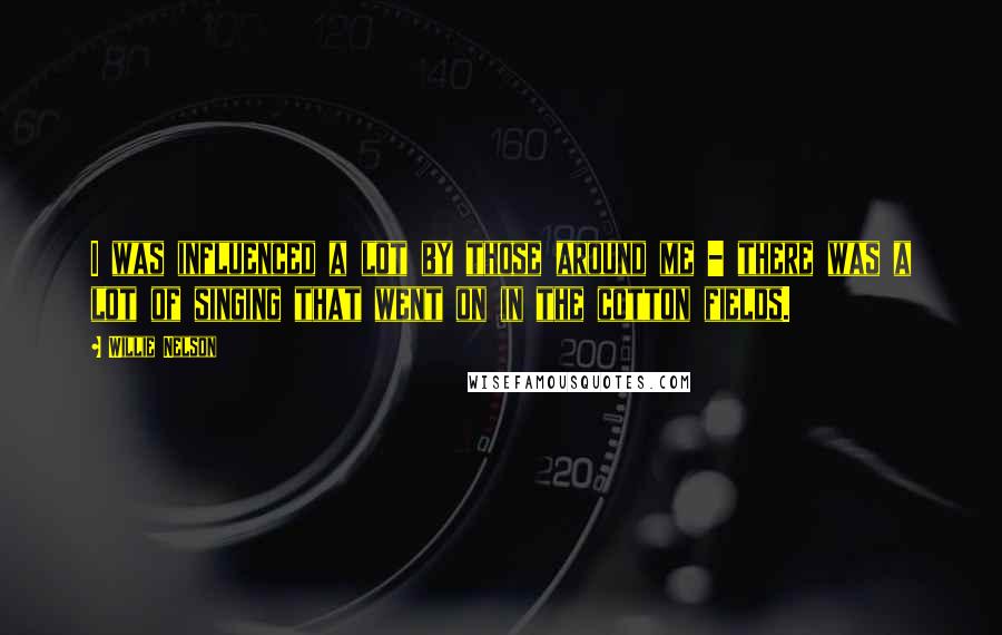 Willie Nelson Quotes: I was influenced a lot by those around me - there was a lot of singing that went on in the cotton fields.
