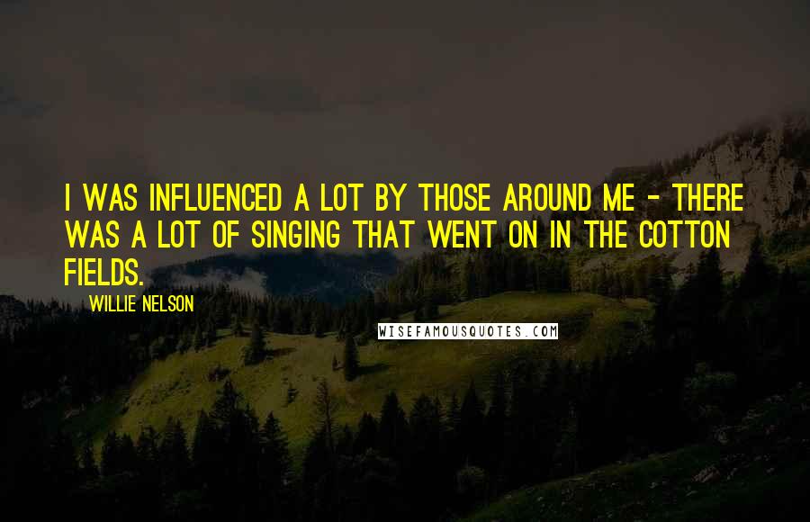 Willie Nelson Quotes: I was influenced a lot by those around me - there was a lot of singing that went on in the cotton fields.