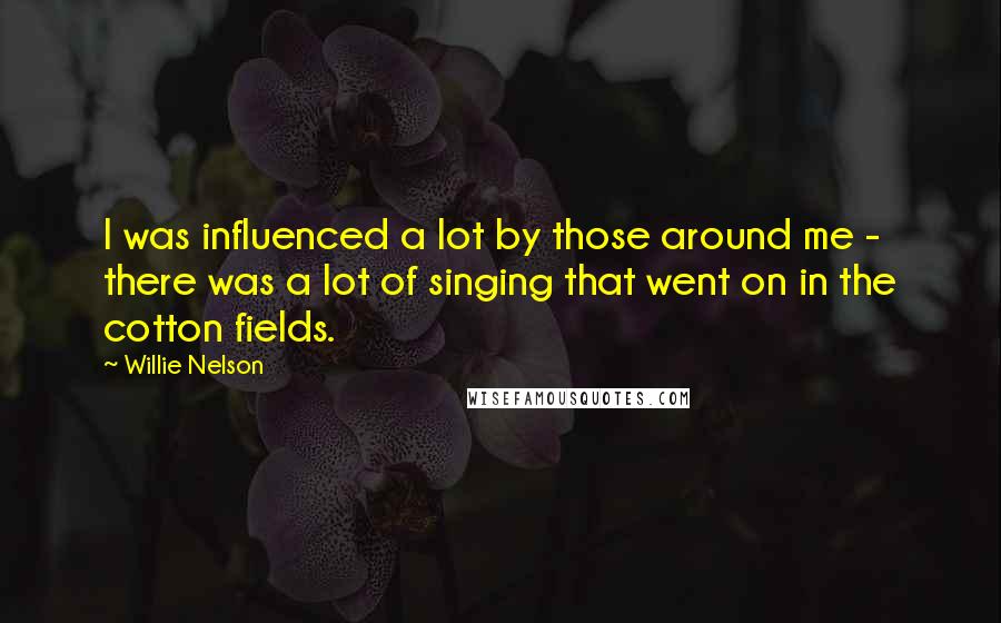 Willie Nelson Quotes: I was influenced a lot by those around me - there was a lot of singing that went on in the cotton fields.