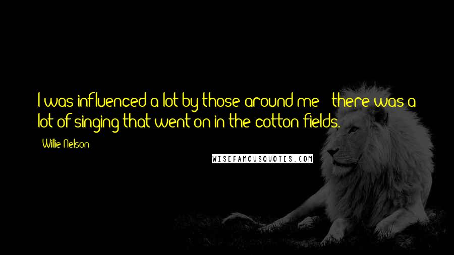 Willie Nelson Quotes: I was influenced a lot by those around me - there was a lot of singing that went on in the cotton fields.