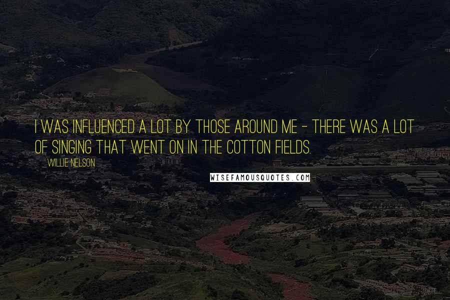 Willie Nelson Quotes: I was influenced a lot by those around me - there was a lot of singing that went on in the cotton fields.