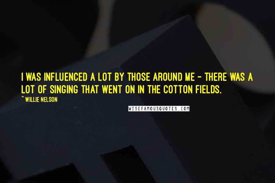 Willie Nelson Quotes: I was influenced a lot by those around me - there was a lot of singing that went on in the cotton fields.
