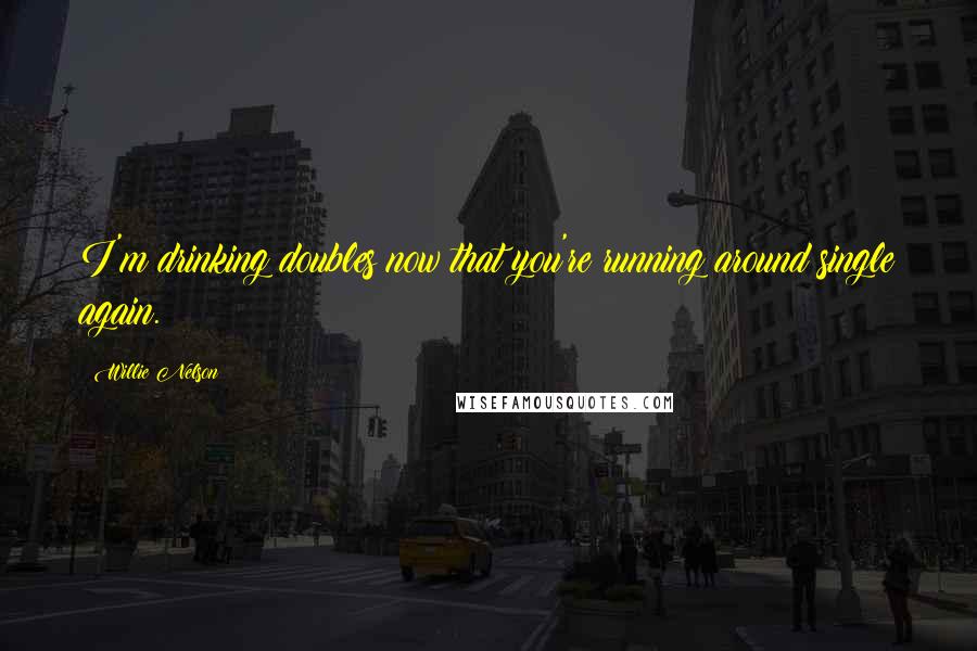 Willie Nelson Quotes: I'm drinking doubles now that you're running around single again.