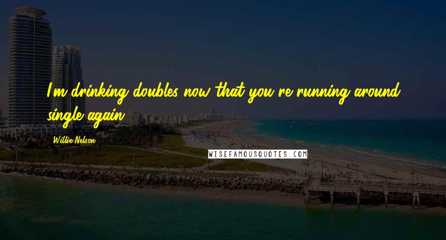 Willie Nelson Quotes: I'm drinking doubles now that you're running around single again.