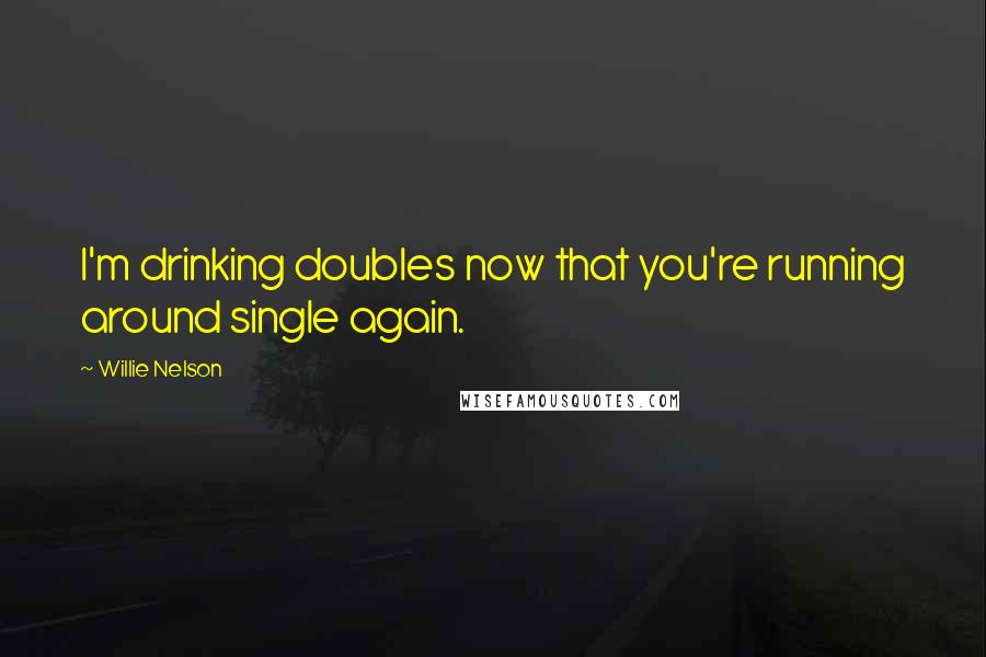 Willie Nelson Quotes: I'm drinking doubles now that you're running around single again.