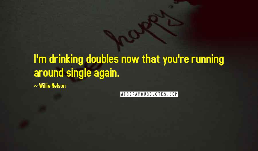 Willie Nelson Quotes: I'm drinking doubles now that you're running around single again.