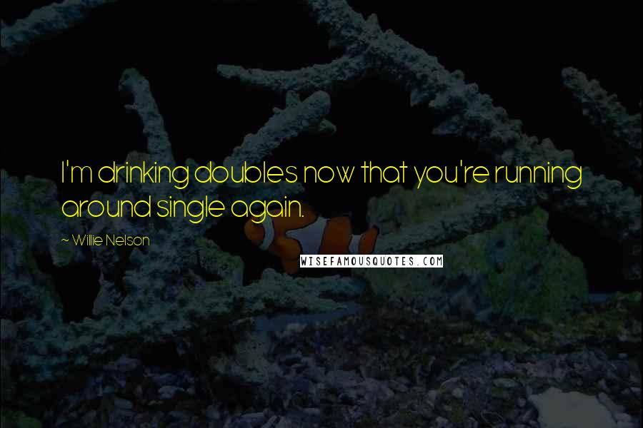 Willie Nelson Quotes: I'm drinking doubles now that you're running around single again.