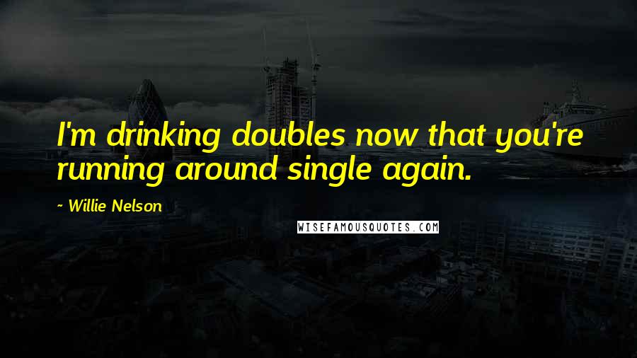 Willie Nelson Quotes: I'm drinking doubles now that you're running around single again.
