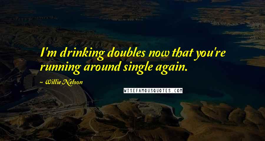 Willie Nelson Quotes: I'm drinking doubles now that you're running around single again.