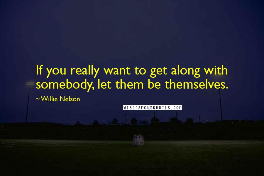 Willie Nelson Quotes: If you really want to get along with somebody, let them be themselves.