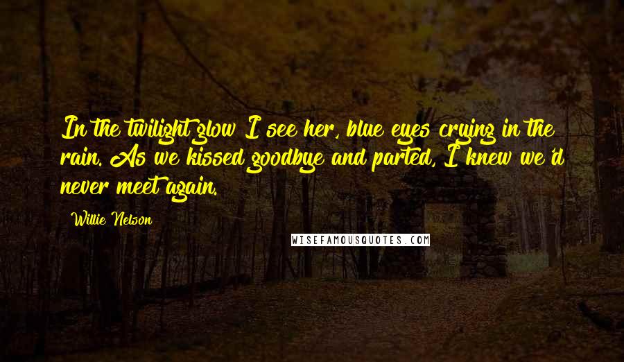 Willie Nelson Quotes: In the twilight glow I see her, blue eyes crying in the rain. As we kissed goodbye and parted, I knew we'd never meet again.