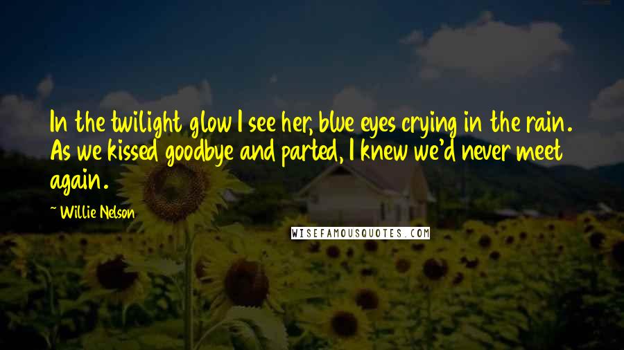 Willie Nelson Quotes: In the twilight glow I see her, blue eyes crying in the rain. As we kissed goodbye and parted, I knew we'd never meet again.