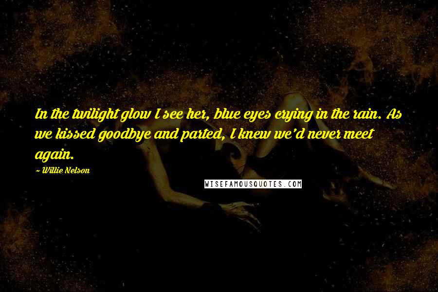 Willie Nelson Quotes: In the twilight glow I see her, blue eyes crying in the rain. As we kissed goodbye and parted, I knew we'd never meet again.