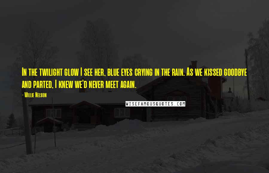 Willie Nelson Quotes: In the twilight glow I see her, blue eyes crying in the rain. As we kissed goodbye and parted, I knew we'd never meet again.