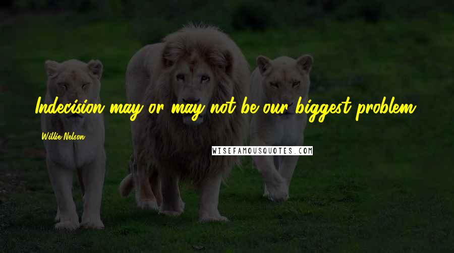 Willie Nelson Quotes: Indecision may or may not be our biggest problem.