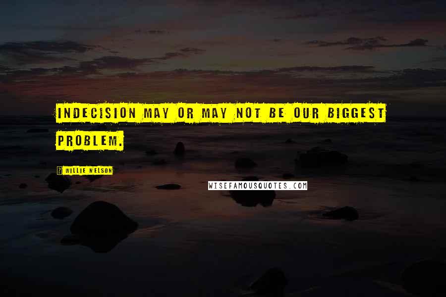 Willie Nelson Quotes: Indecision may or may not be our biggest problem.