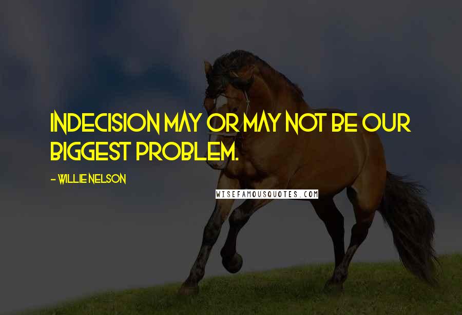 Willie Nelson Quotes: Indecision may or may not be our biggest problem.