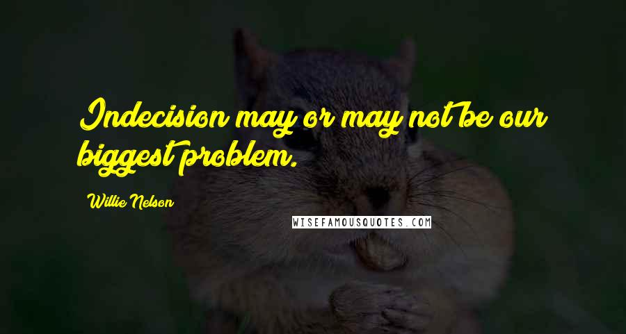 Willie Nelson Quotes: Indecision may or may not be our biggest problem.