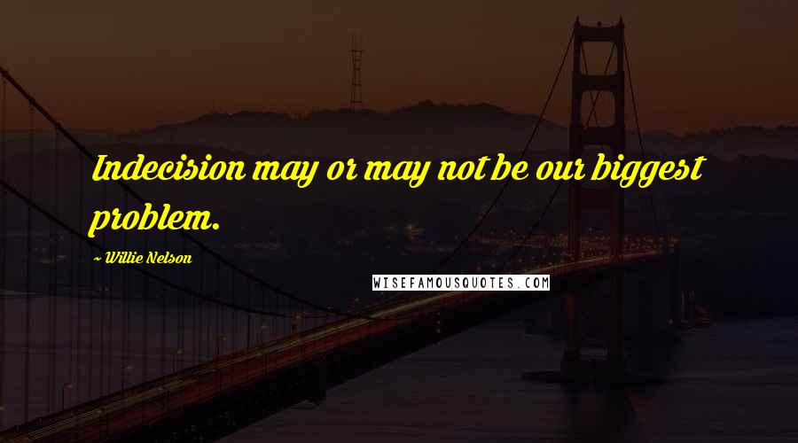 Willie Nelson Quotes: Indecision may or may not be our biggest problem.