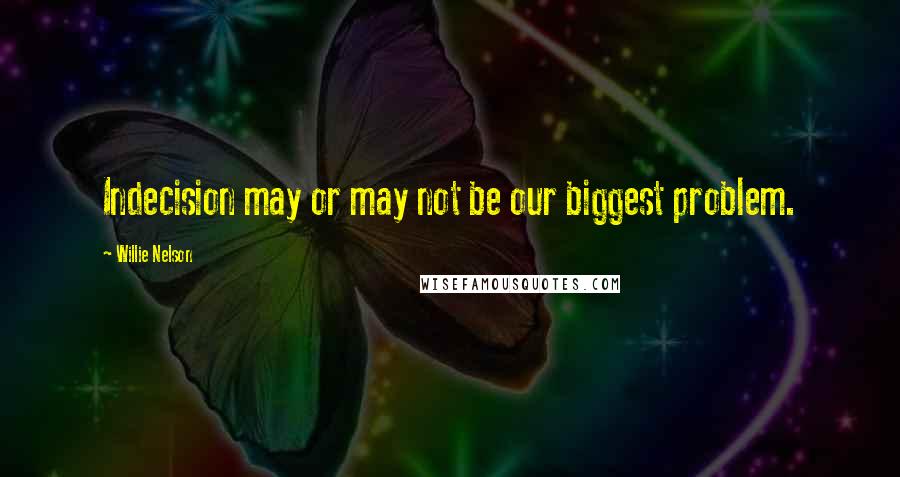 Willie Nelson Quotes: Indecision may or may not be our biggest problem.