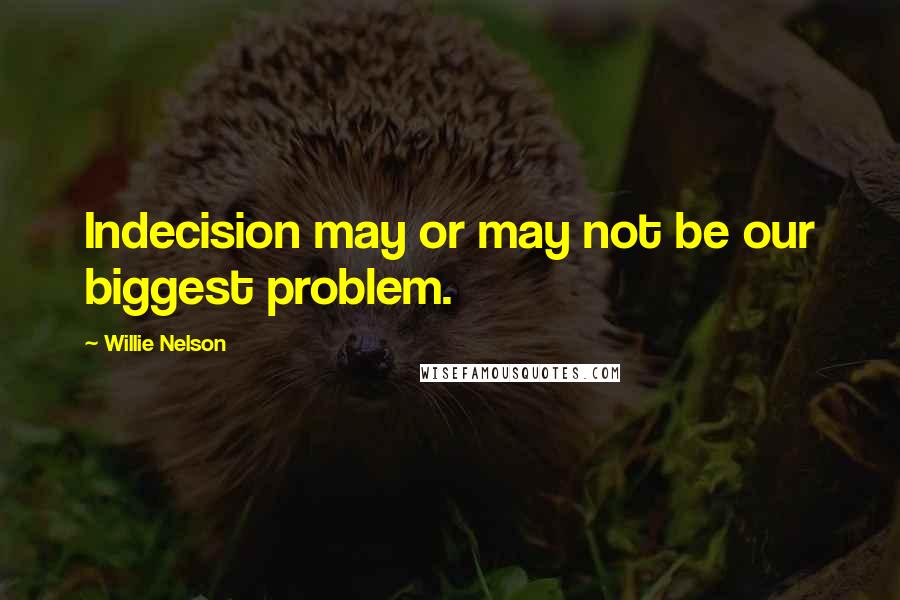 Willie Nelson Quotes: Indecision may or may not be our biggest problem.