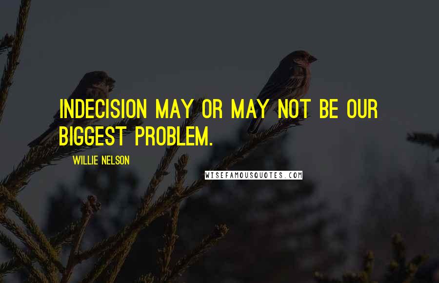 Willie Nelson Quotes: Indecision may or may not be our biggest problem.