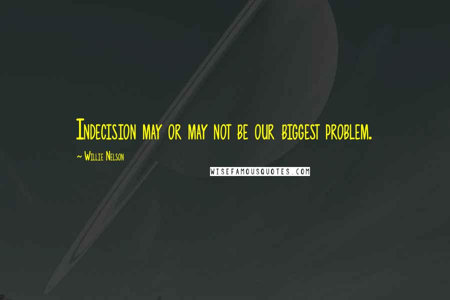 Willie Nelson Quotes: Indecision may or may not be our biggest problem.