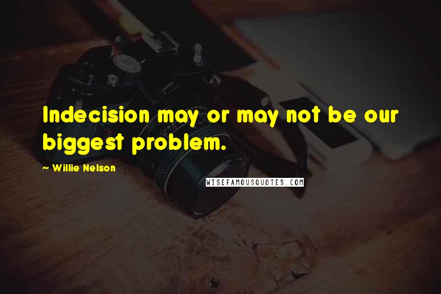 Willie Nelson Quotes: Indecision may or may not be our biggest problem.