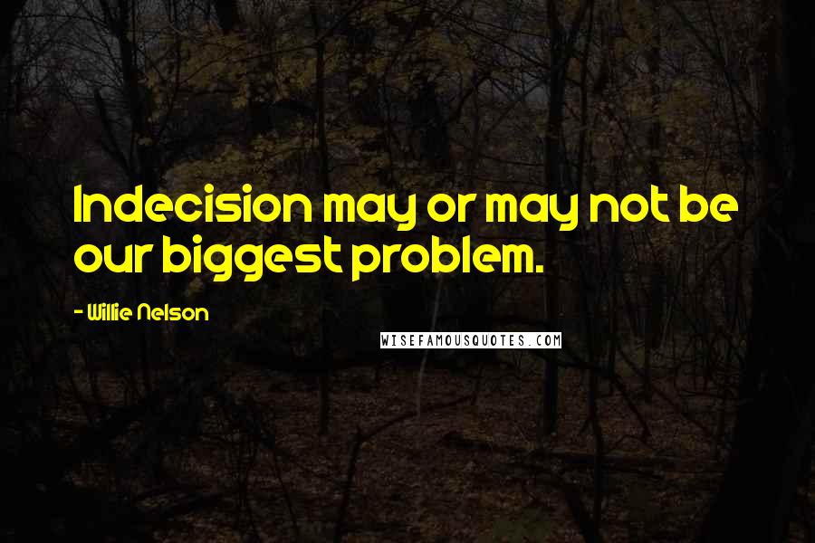 Willie Nelson Quotes: Indecision may or may not be our biggest problem.