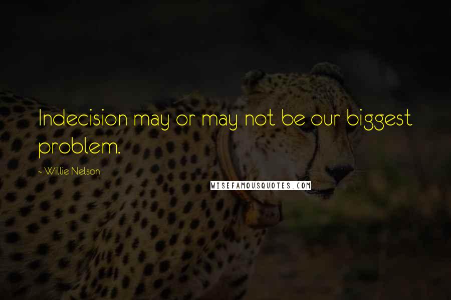 Willie Nelson Quotes: Indecision may or may not be our biggest problem.