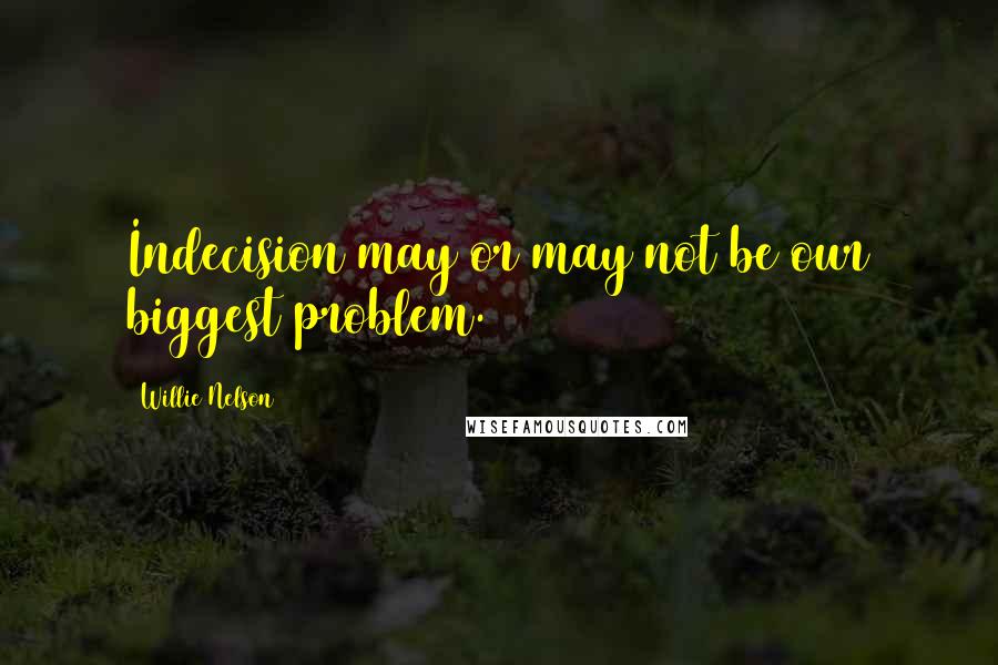 Willie Nelson Quotes: Indecision may or may not be our biggest problem.